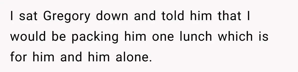 I sat Gregory down and told him that I would be packing him one lunch which is for him and him alone.
