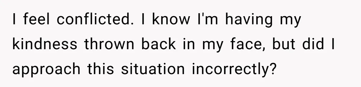 I feel conflicted. I know I'm having my kindness thrown back in my face, but did I approach this situation incorrectly?