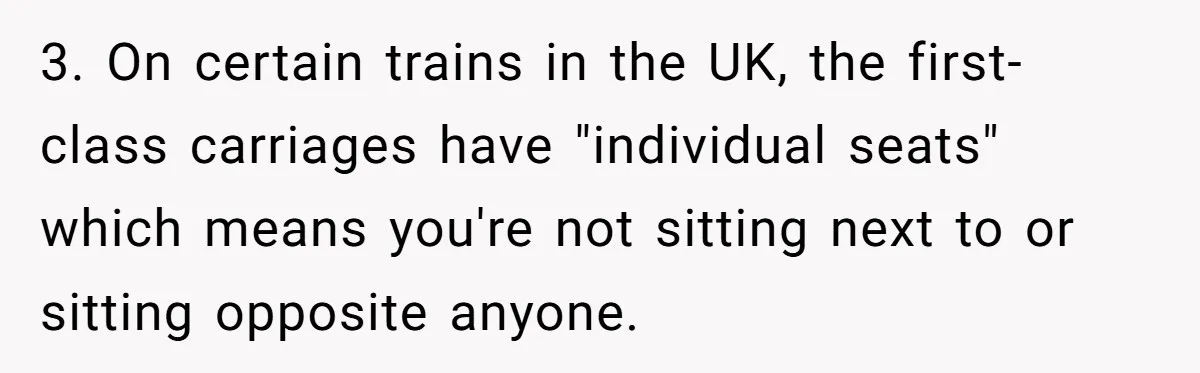 3. On certain trains in the UK, the first-class carriages have "individual seats" which means you're not sitting next to or sitting opposite anyone.