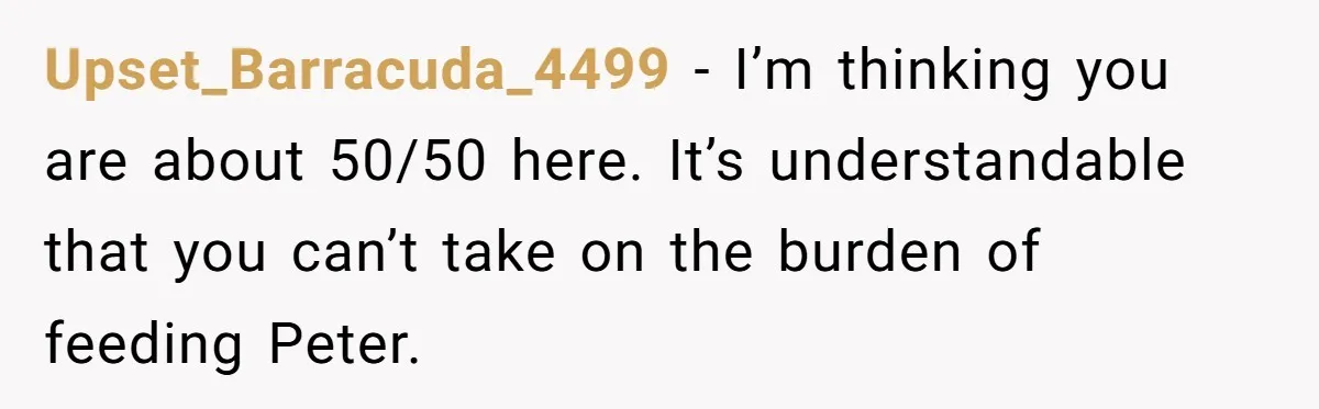 Upset_Barracuda_4499 − I’m thinking you are about 50/50 here. It’s understandable that you can’t take on the burden of feeding Peter.