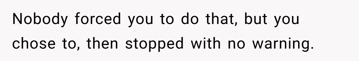 Nobody forced you to do that, but you chose to, then stopped with no warning.