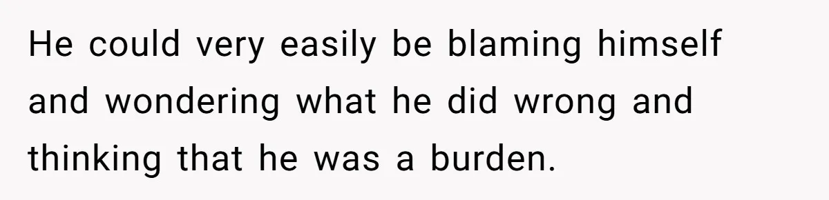 He could very easily be blaming himself and wondering what he did wrong and thinking that he was a burden.