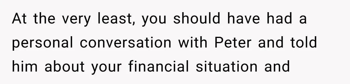 At the very least, you should have had a personal conversation with Peter and told him about your financial situation and