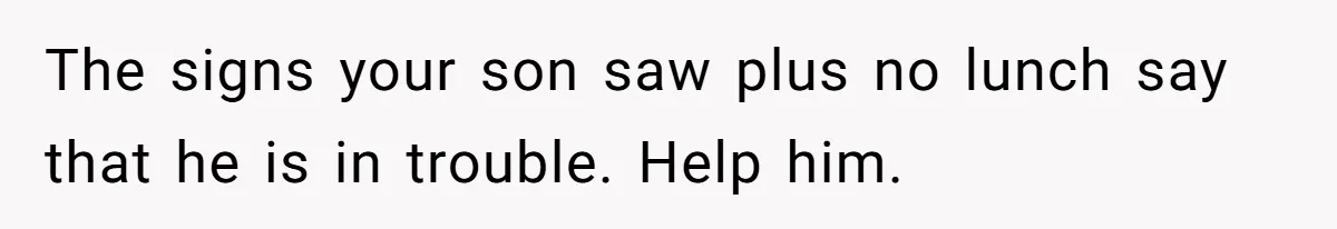 The signs your son saw plus no lunch say that he is in trouble. Help him.