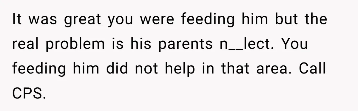 It was great you were feeding him but the real problem is his parents n__lect. You feeding him did not help in that area. Call CPS.