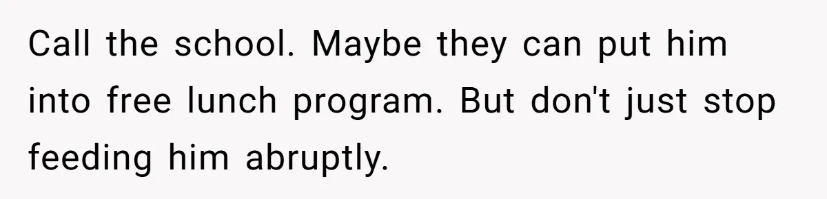 Call the school. Maybe they can put him into free lunch program. But don't just stop feeding him abruptly.