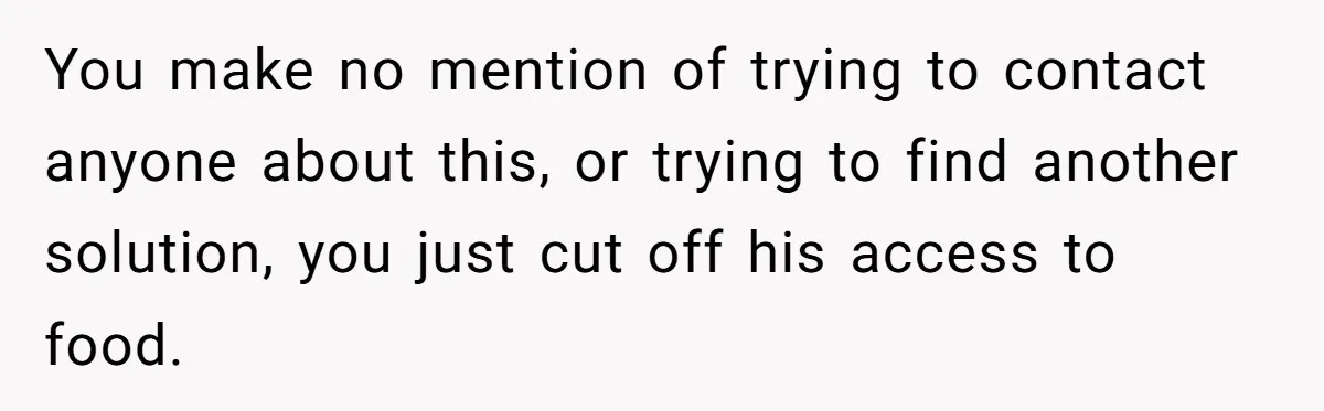You make no mention of trying to contact anyone about this, or trying to find another solution, you just cut off his access to food.