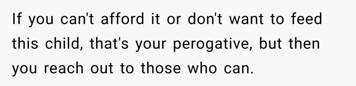 If you can't afford it or don't want to feed this child, that's your perogative, but then you reach out to those who can.