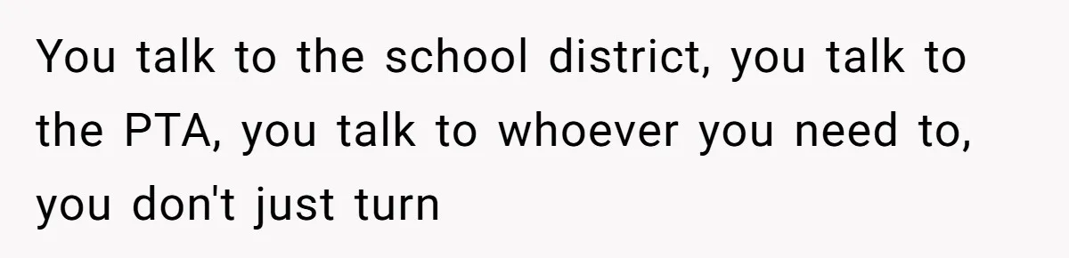 You talk to the school district, you talk to the PTA, you talk to whoever you need to, you don't just turn