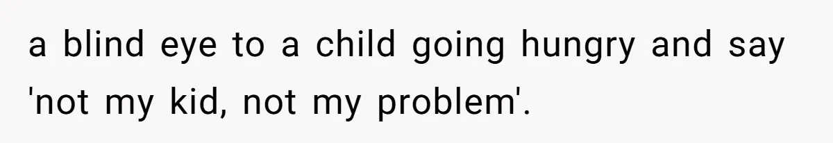 a blind eye to a child going hungry and say 'not my kid, not my problem'.