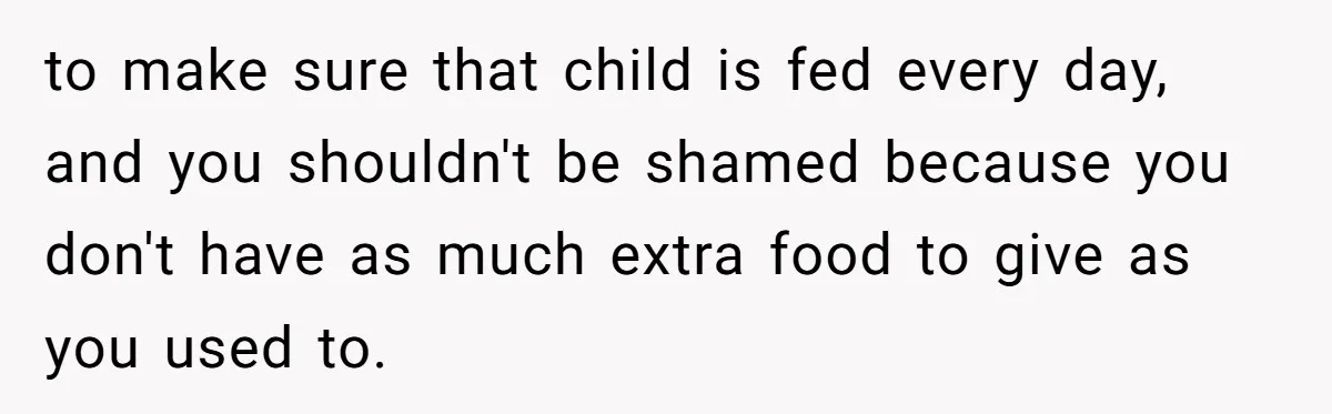 to make sure that child is fed every day, and you shouldn't be shamed because you don't have as much extra food to give as you used to.