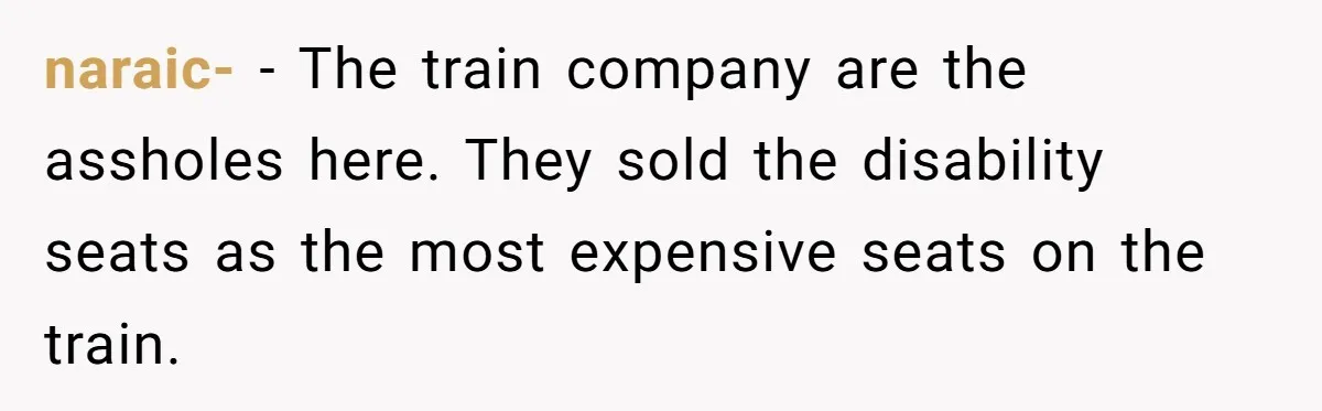 naraic- − The train company are the assholes here. They sold the disability seats as the most expensive seats on the train.