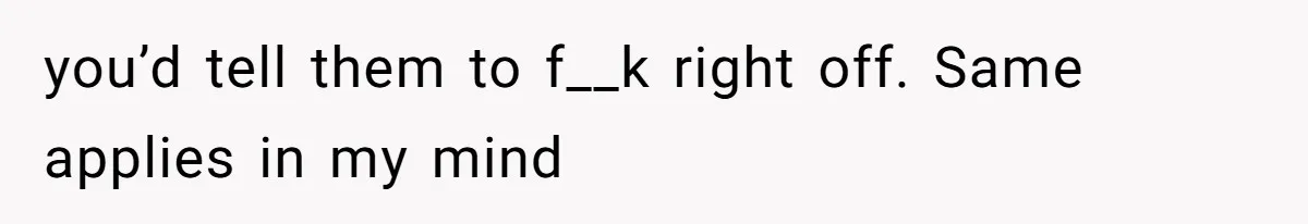you’d tell them to f__k right off. Same applies in my mind