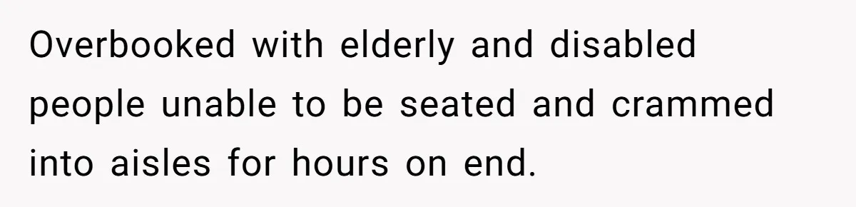 Overbooked with elderly and disabled people unable to be seated and crammed into aisles for hours on end.