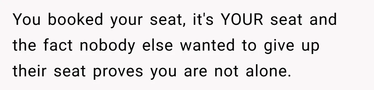 You booked your seat, it's YOUR seat and the fact nobody else wanted to give up their seat proves you are not alone.
