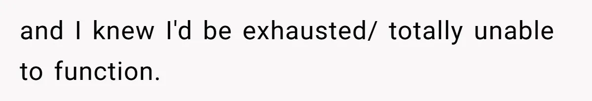 and I knew I'd be exhausted/ totally unable to function.