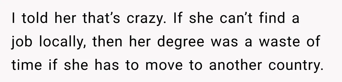 I told her that’s crazy. If she can’t find a job locally, then her degree was a waste of time if she has to move to another country.