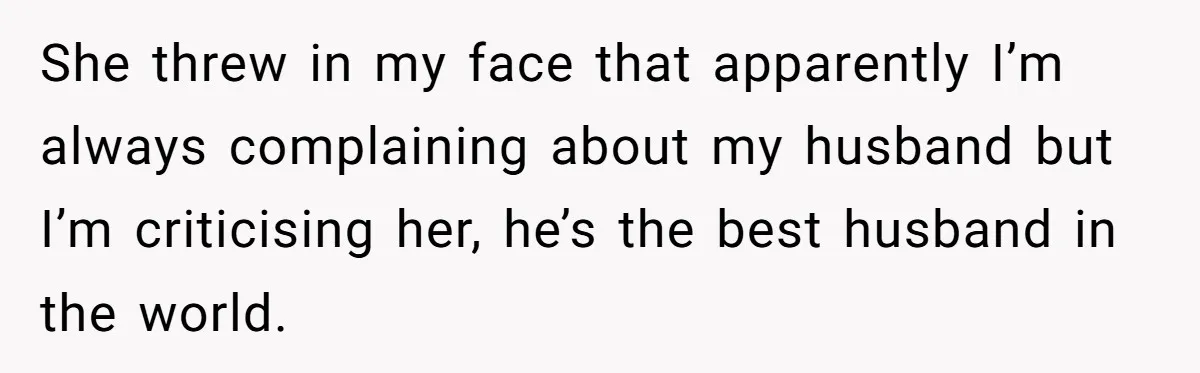 She threw in my face that apparently I’m always complaining about my husband but I’m criticising her, he’s the best husband in the world.