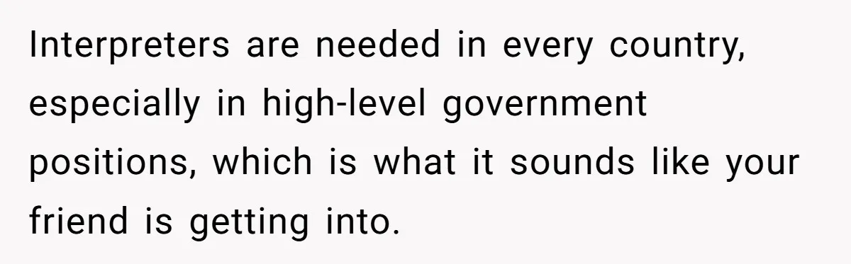 Interpreters are needed in every country, especially in high-level government positions, which is what it sounds like your friend is getting into.