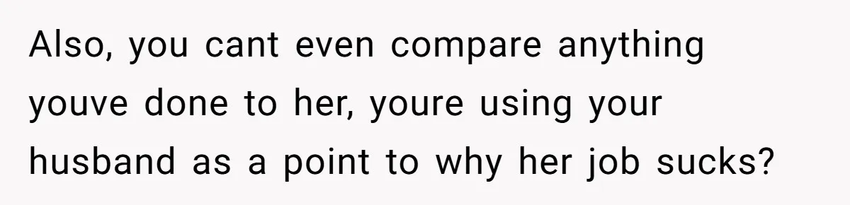 Also, you cant even compare anything youve done to her, youre using your husband as a point to why her job sucks?