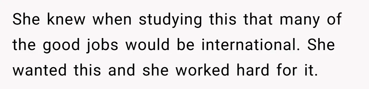 She knew when studying this that many of the good jobs would be international. She wanted this and she worked hard for it.