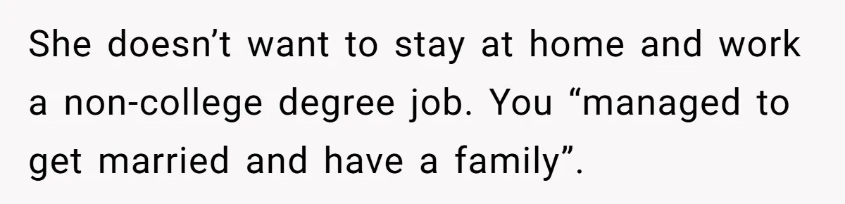 She doesn’t want to stay at home and work a non-college degree job. You “managed to get married and have a family”.