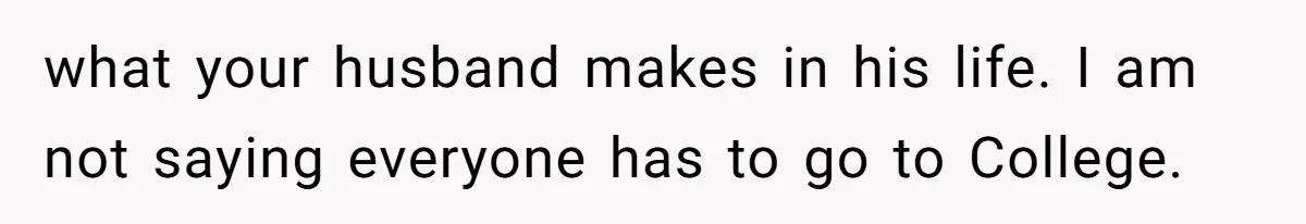 what your husband makes in his life. I am not saying everyone has to go to College.