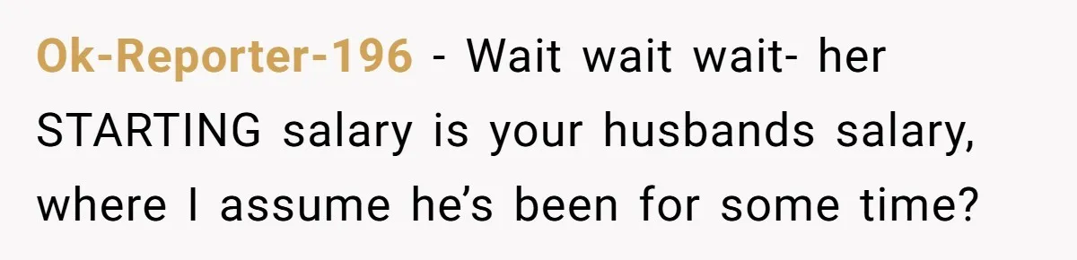 Ok-Reporter-196 − Wait wait wait- her STARTING salary is your husbands salary, where I assume he’s been for some time?