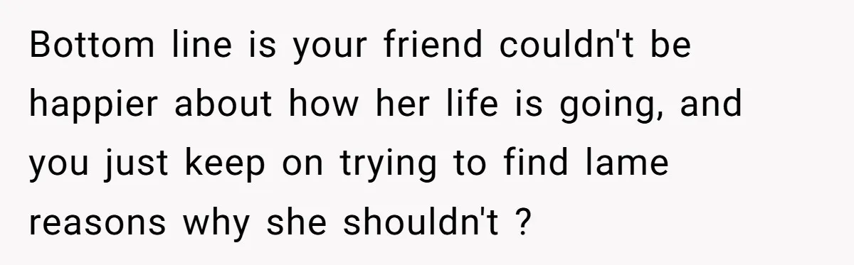 Bottom line is your friend couldn't be happier about how her life is going, and you just keep on trying to find lame reasons why she shouldn't ?