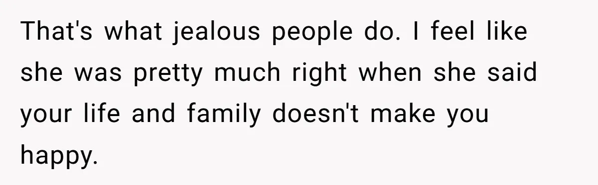 That's what jealous people do. I feel like she was pretty much right when she said your life and family doesn't make you happy.