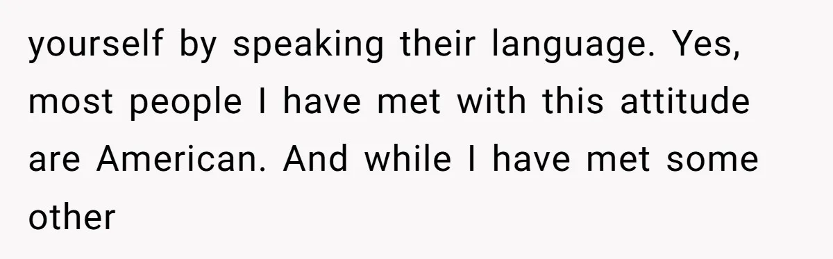 yourself by speaking their language. Yes, most people I have met with this attitude are American. And while I have met some other
