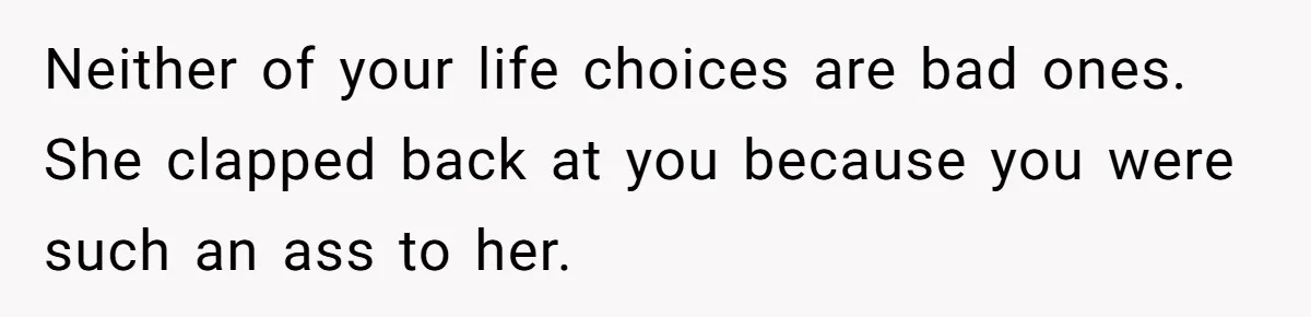 Neither of your life choices are bad ones. She clapped back at you because you were such an ass to her.