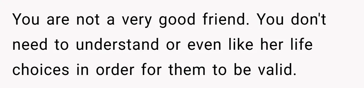 You are not a very good friend. You don't need to understand or even like her life choices in order for them to be valid.