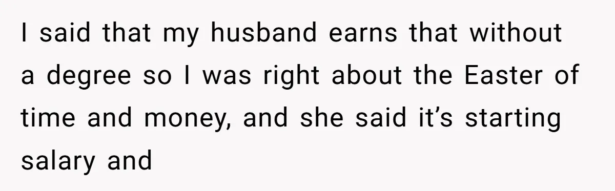 I said that my husband earns that without a degree so I was right about the Easter of time and money, and she said it’s starting salary and