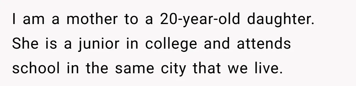 I am a mother to a 20-year-old daughter. She is a junior in college and attends school in the same city that we live.
