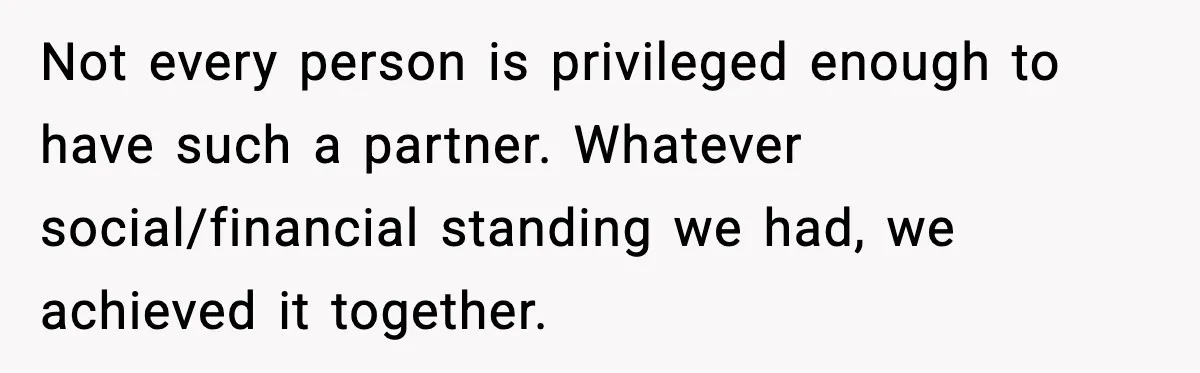 Not every person is privileged enough to have such a partner. Whatever social/financial standing we had, we achieved it together.