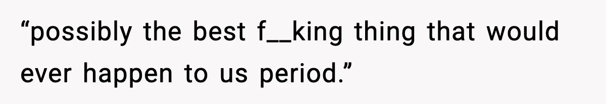 “possibly the best f__king thing that would ever happen to us period.”
