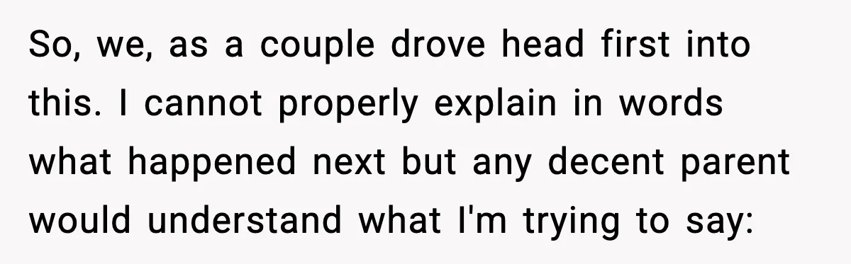 So, we, as a couple drove head first into this. I cannot properly explain in words what happened next but any decent parent would understand what I'm trying to say: