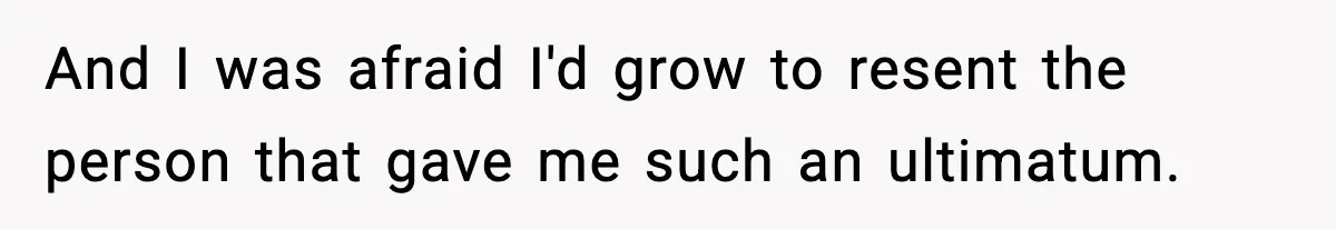 And I was afraid I'd grow to resent the person that gave me such an ultimatum.