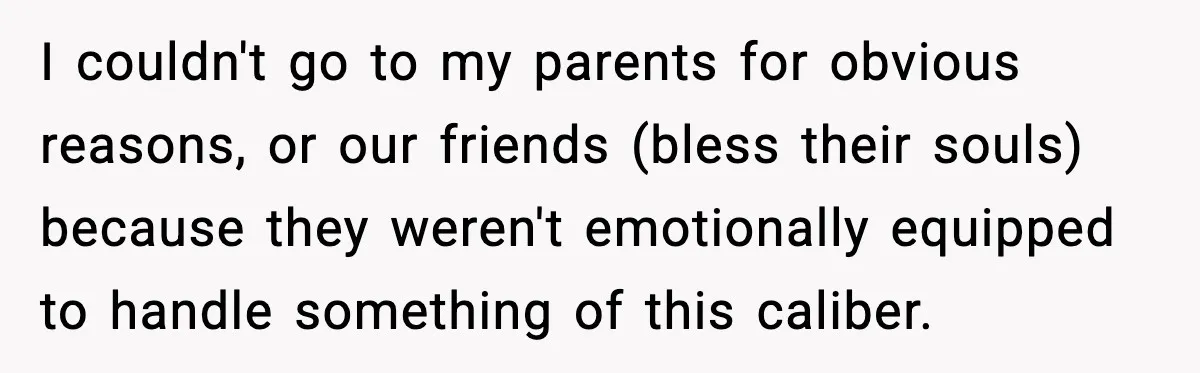 I couldn't go to my parents for obvious reasons, or our friends (bless their souls) because they weren't emotionally equipped to handle something of this caliber.