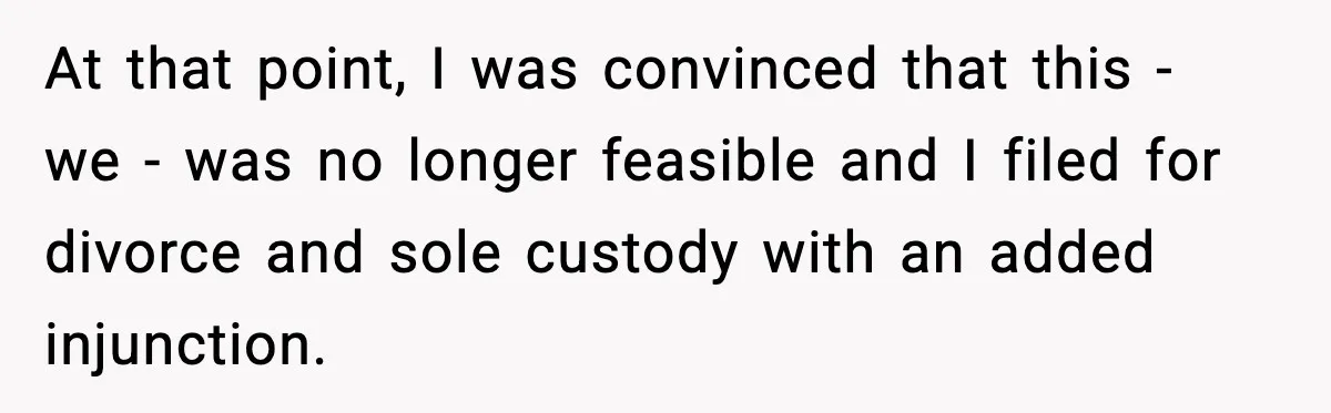 At that point, I was convinced that this - we - was no longer feasible and I filed for divorce and sole custody with an added injunction.