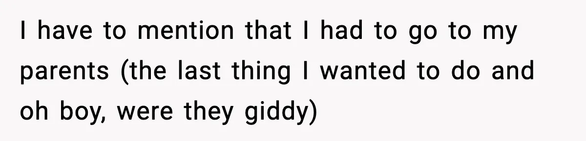 I have to mention that I had to go to my parents (the last thing I wanted to do and oh boy, were they giddy)