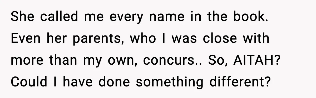 She called me every name in the book. Even her parents, who I was close with more than my own, concurs.. So, AITAH? Could I have done something different?