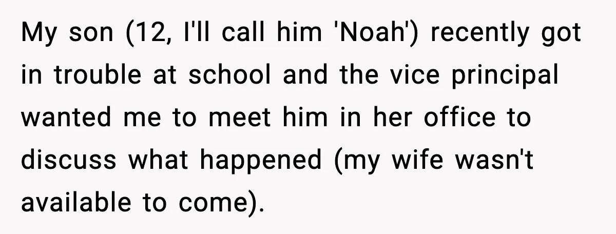 My son (12, I'll call him 'Noah') recently got in trouble at school and the vice principal wanted me to meet him in her office to discuss what happened (my...