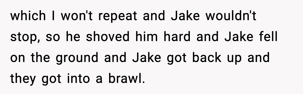 which I won't repeat and Jake wouldn't stop, so he shoved him hard and Jake fell on the ground and Jake got back up and they got into a brawl.