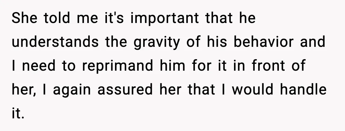 She told me it's important that he understands the gravity of his behavior and I need to reprimand him for it in front of her, I again assured her that...
