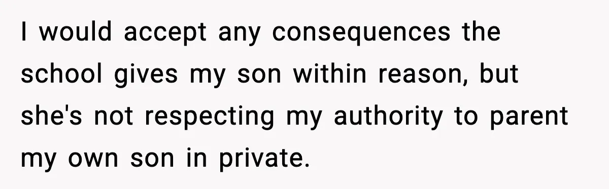 I would accept any consequences the school gives my son within reason, but she's not respecting my authority to parent my own son in private.