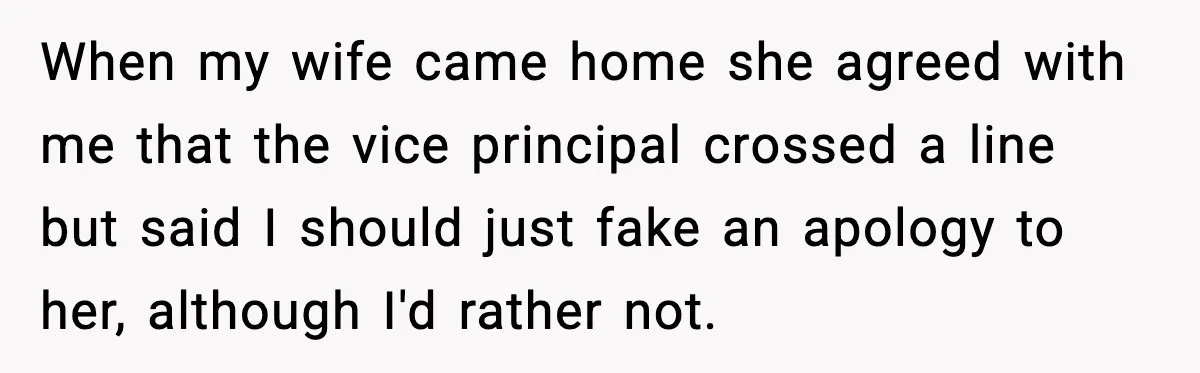 When my wife came home she agreed with me that the vice principal crossed a line but said I should just fake an apology to her, although I'd rather not.
