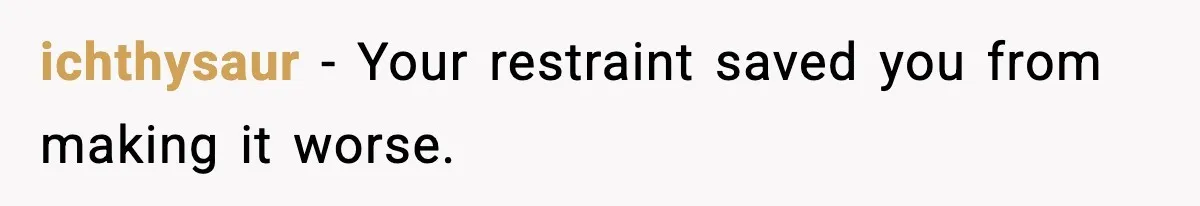 ichthysaur - Your restraint saved you from making it worse.