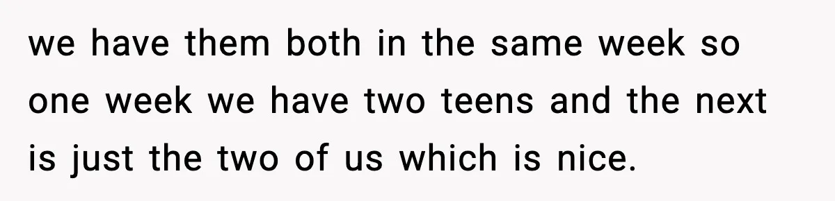 we have them both in the same week so one week we have two teens and the next is just the two of us which is nice.